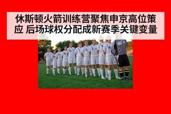 休斯顿火箭训练营聚焦申京高位策应 后场球权分配成新赛季关键变量